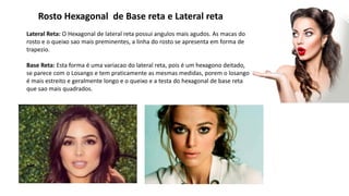 Rosto Hexagonal de Base reta e Lateral reta
Lateral Reta: O Hexagonal de lateral reta possui angulos mais agudos. As macas do
rosto e o queixo sao mais preminentes, a linha do rosto se apresenta em forma de
trapezio.
Base Reta: Esta forma é uma variacao do lateral reta, pois é um hexagono deitado,
se parece com o Losango e tem praticamente as mesmas medidas, porem o losango
é mais estreito e geralmente longo e o queixo e a testa do hexagonal de base reta
que sao mais quadrados.
 
