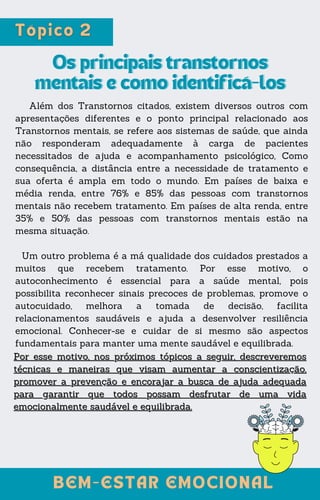 Além dos Transtornos citados, existem diversos outros com
apresentações diferentes e o ponto principal relacionado aos
Transtornos mentais, se refere aos sistemas de saúde, que ainda
não responderam adequadamente à carga de pacientes
necessitados de ajuda e acompanhamento psicológico, Como
consequência, a distância entre a necessidade de tratamento e
sua oferta é ampla em todo o mundo. Em países de baixa e
média renda, entre 76% e 85% das pessoas com transtornos
mentais não recebem tratamento. Em países de alta renda, entre
35% e 50% das pessoas com transtornos mentais estão na
mesma situação.
Um outro problema é a má qualidade dos cuidados prestados a
muitos que recebem tratamento. Por esse motivo, o
autoconhecimento é essencial para a saúde mental, pois
possibilita reconhecer sinais precoces de problemas, promove o
autocuidado, melhora a tomada de decisão, facilita
relacionamentos saudáveis e ajuda a desenvolver resiliência
emocional. Conhecer-se e cuidar de si mesmo são aspectos
fundamentais para manter uma mente saudável e equilibrada.
Os principais transtornos
Os principais transtornos
mentais e como identificá-los
mentais e como identificá-los
Por esse motivo, nos próximos tópicos a seguir, descreveremos
Por esse motivo, nos próximos tópicos a seguir, descreveremos
técnicas e maneiras que visam aumentar a conscientização,
técnicas e maneiras que visam aumentar a conscientização,
promover a prevenção e encorajar a busca de ajuda adequada
promover a prevenção e encorajar a busca de ajuda adequada
para garantir que todos possam desfrutar de uma vida
para garantir que todos possam desfrutar de uma vida
emocionalmente saudável e equilibrada.
emocionalmente saudável e equilibrada.
BEM-ESTAR EMOCIONAL
BEM-ESTAR EMOCIONAL
 