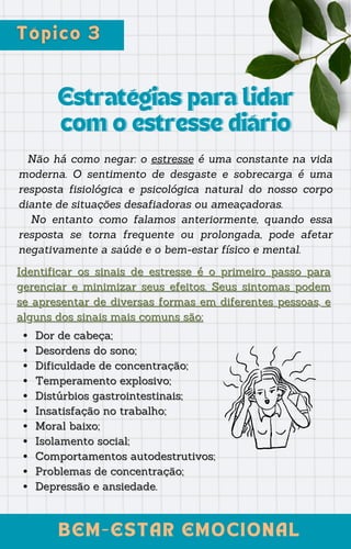 Estratégias para lidar
Estratégias para lidar
com o estresse diário
com o estresse diário
Não há como negar: o estresse é uma constante na vida
moderna. O sentimento de desgaste e sobrecarga é uma
resposta fisiológica e psicológica natural do nosso corpo
diante de situações desafiadoras ou ameaçadoras.
No entanto como falamos anteriormente, quando essa
resposta se torna frequente ou prolongada, pode afetar
negativamente a saúde e o bem-estar físico e mental.
BEM-ESTAR EMOCIONAL
BEM-ESTAR EMOCIONAL
Identificar os sinais de estresse
Identificar os sinais de estresse é o primeiro passo para
é o primeiro passo para
gerenciar e minimizar seus efeitos. Seus sintomas podem
gerenciar e minimizar seus efeitos. Seus sintomas podem
se apresentar de diversas formas em diferentes pessoas, e
se apresentar de diversas formas em diferentes pessoas, e
alguns dos sinais mais comuns são:
alguns dos sinais mais comuns são:
Dor de cabeça;
Dor de cabeça;
Desordens do sono;
Desordens do sono;
Dificuldade de concentração;
Dificuldade de concentração;
Tem
Temperamento explosivo;
peramento explosivo;
Distúrbios gastrointestinais;
Distúrbios gastrointestinais;
Insatisfação no trabalho;
Insatisfação no trabalho;
Moral baixo;
Moral baixo;
Isolamento social;
Isolamento social;
Comportamentos autodestrutivos;
Comportamentos autodestrutivos;
Problemas de concentração;
Problemas de concentração;
Depressão
Depressão e ansiedade.
e ansiedade.
 