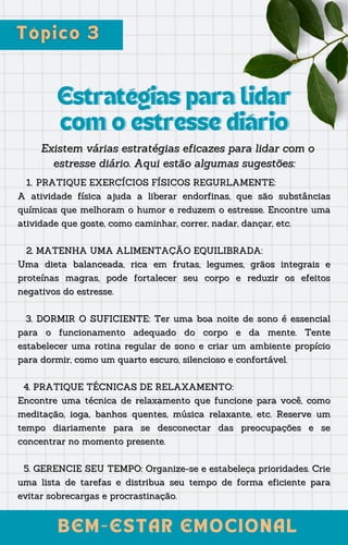 Estratégias para lidar
Estratégias para lidar
com o estresse diário
com o estresse diário
Existem várias estratégias eficazes para lidar com o
Existem várias estratégias eficazes para lidar com o
estresse diário. Aqui estão algumas sugestões:
estresse diário. Aqui estão algumas sugestões:
BEM-ESTAR EMOCIONAL
BEM-ESTAR EMOCIONAL
PRATIQUE EXERCÍCIOS FÍSICOS REGURLAMENTE:
PRATIQUE EXERCÍCIOS FÍSICOS REGURLAMENTE:
1
1..
A atividade física ajuda a liberar endorfinas, que são substâncias
A atividade física ajuda a liberar endorfinas, que são substâncias
químicas que melhoram o humor e reduzem o estresse. Encontre uma
químicas que melhoram o humor e reduzem o estresse. Encontre uma
atividade que goste, como caminhar, correr, nadar, dançar, etc.
atividade que goste, como caminhar, correr, nadar, dançar, etc.
2.
2. MATENHA UMA ALIMENTAÇÃO EQUILIBRADA:
MATENHA UMA ALIMENTAÇÃO EQUILIBRADA:
Uma dieta balanceada, rica em frutas, legumes, grãos integrais e
Uma dieta balanceada, rica em frutas, legumes, grãos integrais e
proteínas magras, pode fortalecer seu corpo e reduzir os efeitos
proteínas magras, pode fortalecer seu corpo e reduzir os efeitos
negativos do estresse.
negativos do estresse.
3. DORMIR O SUFICIENTE:
3. DORMIR O SUFICIENTE: Ter uma boa noite de sono é essencial
Ter uma boa noite de sono é essencial
para o funcionamento adequado do corpo e da mente. Tente
para o funcionamento adequado do corpo e da mente. Tente
estabelecer uma rotina regular de sono e criar um ambiente propício
estabelecer uma rotina regular de sono e criar um ambiente propício
para dormir, como um quarto escuro, silencioso e confortável.
para dormir, como um quarto escuro, silencioso e confortável.
4. PRATIQUE TÉCNICAS DE RELAXAMENTO:
4. PRATIQUE TÉCNICAS DE RELAXAMENTO:
Encontre uma técnica de relaxamento que funcione para você, como
Encontre uma técnica de relaxamento que funcione para você, como
meditação, ioga, banhos quentes, música relaxante, etc. Reserve um
meditação, ioga, banhos quentes, música relaxante, etc. Reserve um
tempo diariamente para se desconectar das preocupações e se
tempo diariamente para se desconectar das preocupações e se
concentrar no momento presente.
concentrar no momento presente.
5. GERENCIE SEU TEMPO: Organize-se e estabeleça prioridades. Crie
5. GERENCIE SEU TEMPO: Organize-se e estabeleça prioridades. Crie
uma lista de tarefas e distribua seu tempo de forma eficiente para
uma lista de tarefas e distribua seu tempo de forma eficiente para
evitar sobrecargas e procrastinação.
evitar sobrecargas e procrastinação.
 