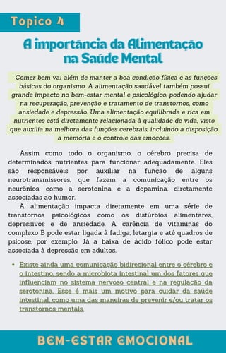 Comer bem vai além de manter a boa condição física e as funções
básicas do organismo. A alimentação saudável também possui
grande impacto no bem-estar mental e psicológico, podendo ajudar
na recuperação, prevenção e tratamento de transtornos, como
ansiedade e depressão. Uma alimentação equilibrada e rica em
nutrientes está diretamente relacionada à qualidade de vida, visto
que auxilia na melhora das funções cerebrais, incluindo a disposição,
a memória e o controle das emoções..
A importância da Alimentação
A importância da Alimentação
na Saúde Mental
na Saúde Mental
Assim como todo o organismo, o cérebro precisa de
determinados nutrientes para funcionar adequadamente. Eles
são responsáveis por auxiliar na função de alguns
neurotransmissores, que fazem a comunicação entre os
neurônios, como a serotonina e a dopamina, diretamente
associadas ao humor.
A alimentação impacta diretamente em uma série de
transtornos psicológicos como os distúrbios alimentares,
depressivos e de ansiedade. A carência de vitaminas do
complexo B pode estar ligada à fadiga, letargia e até quadros de
psicose, por exemplo. Já a baixa de ácido fólico pode estar
associada à depressão em adultos.
Existe ainda uma comunicação bidirecional entre o cérebro e
Existe ainda uma comunicação bidirecional entre o cérebro e
o intestino, sendo a microbiota intestinal um dos fatores que
o intestino, sendo a microbiota intestinal um dos fatores que
influenciam no sistema nervoso central e na regulação da
influenciam no sistema nervoso central e na regulação da
serotonina. Esse é mais um motivo para cuidar da saúde
serotonina. Esse é mais um motivo para cuidar da saúde
intestinal, como uma das maneiras de prevenir e/ou tratar os
intestinal, como uma das maneiras de prevenir e/ou tratar os
transtornos mentais.
transtornos mentais.
BEM-ESTAR EMOCIONAL
BEM-ESTAR EMOCIONAL
 