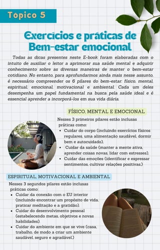 Exercícios e práticas de
Exercícios e práticas de
Bem-estar emocional
Bem-estar emocional
Todas as dicas presentes neste E-book foram elaboradas com o
intuito de auxiliar o leitor a aprimorar sua saúde mental e adquirir
conhecimento sobre as diversas maneiras de manter o bem-estar
cotidiano. No entanto, para aprofundarmos ainda mais nesse assunto,
é necessário compreender os 6 pilares do bem-estar: físico, mental,
espiritual, emocional, motivacional e ambiental. Cada um deles
desempenha um papel fundamental na busca pela saúde ideal e é
essencial aprender a incorporá-los em sua vida diária.
FÍSICO, MENTAL E EMOCIONAL
Nesses 3 primeiros pilares estão inclusas
práticas como:
Cuidar do corpo (incluindo exercícios físicos
regulares, uma alimentação saudável, dormir
bem e autocuidado),
Cuidar da saúde (manter a mente ativa,
aprender coisas novas, lidar com estresses),
Cuidar das emoções (identificar e expressar
sentimentos, cultivar relações positivas.)
ESPIRITUAL, MOTIVACIONAL E AMBIENTAL
Nesses 3 segundos pilares estão inclusas
práticas como:
Cuidar da conexão com o EU interior
(incluindo encontrar um propósito de vida,
praticar meditação e a gratidão).
Cuidar do desenvolvimento pessoal
(estabelecendo metas, objetivos e novas
habilidades).
Cuidar do ambiente em que se vive (casa,
trabalho, de modo a criar um ambiente
saudável, seguro e agradável.)
 