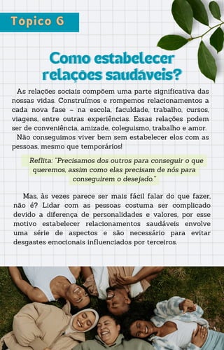 Como estabelecer
Como estabelecer
relações saudáveis?
relações saudáveis?
As relações sociais compõem uma parte significativa das
nossas vidas. Construímos e rompemos relacionamentos a
cada nova fase – na escola, faculdade, trabalho, cursos,
viagens, entre outras experiências. Essas relações podem
ser de conveniência, amizade, coleguismo, trabalho e amor.
Não conseguimos viver bem sem estabelecer elos com as
pessoas, mesmo que temporários!
Reflita: “Precisamos dos outros para conseguir o que
queremos, assim como elas precisam de nós para
conseguirem o desejado.”
Mas, às vezes parece ser mais fácil falar do que fazer,
não é? Lidar com as pessoas costuma ser complicado
devido a diferença de personalidades e valores, por esse
motivo estabelecer relacionamentos saudáveis envolve
uma série de aspectos e são necessário para evitar
desgastes emocionais influenciados por terceiros.
 