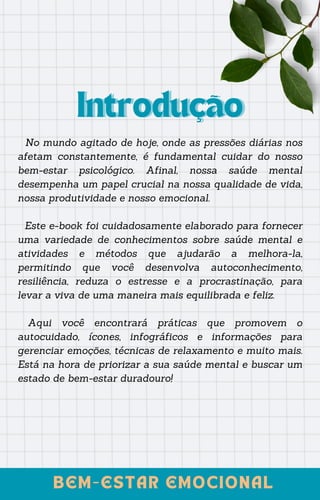 No mundo agitado de hoje, onde as pressões diárias nos
afetam constantemente, é fundamental cuidar do nosso
bem-estar psicológico. Afinal, nossa saúde mental
desempenha um papel crucial na nossa qualidade de vida,
nossa produtividade e nosso emocional.
Este e-book foi cuidadosamente elaborado para fornecer
uma variedade de conhecimentos sobre saúde mental e
atividades e métodos que ajudarão a melhora-la,
permitindo que você desenvolva autoconhecimento,
resiliência, reduza o estresse e a procrastinação, para
levar a viva de uma maneira mais equilibrada e feliz.
Aqui você encontrará práticas que promovem o
autocuidado, ícones, infográficos e informações para
gerenciar emoções, técnicas de relaxamento e muito mais.
Está na hora de priorizar a sua saúde mental e buscar um
estado de bem-estar duradouro!
Introdução
Introdução
BEM-ESTAR EMOCIONAL
BEM-ESTAR EMOCIONAL
 