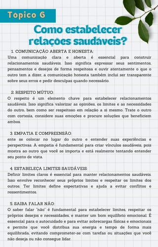 Como estabelecer
Como estabelecer
relações saudáveis?
relações saudáveis?
COMUNICAÇÃO ABERTA E HONESTA:
1.
Uma comunicação clara e aberta é essencial para construir
relacionamentos saudáveis. Isso significa expressar seus sentimentos,
pensamentos e desejos de forma respeitosa e ouvir atentamente o que o
outro tem a dizer, a comunicação honesta também inclui ser transparente
sobre seus erros e pedir desculpas quando necessário.
2. RESPEITO MÚTUO:
O respeito é um elemento chave para estabelecer relacionamentos
saudáveis. Isso significa valorizar as opiniões, os limites e as necessidades
do outro, bem como ser respeitoso em relação a si mesmo. Trate o outro
com cortesia, considere suas emoções e procure soluções que beneficiem
ambos.
3. EMPATIA E COMPREENSÃO:
ente se colocar no lugar do outro e entender suas experiências e
perspectivas. A empatia é fundamental para criar vínculos saudáveis, pois
mostra ao outro que você se importa e está realmente tentando entender
seu ponto de vista.
4. ESTABELEÇA LIMITES SAUDÁVEIS:
Definir limites claros é essencial para manter relacionamentos saudáveis.
Isso envolve reconhecer seus próprios limites e respeitar os limites dos
outros. Ter limites define expectativas e ajuda a evitar conflitos e
ressentimentos.
5. SAIBA FALAR NÃO:
O saber falar "não" é fundamental para estabelecer limites, respeitar os
próprios desejos e necessidades, e manter um bom equilíbrio emocional. É
essencial para o autocuidado e para evitar sobrecargas físicas e emocionais
e permite que você distribua sua energia e tempo de forma mais
equilibrada, evitando comprometer-se com tarefas ou situações que você
não deseja ou não consegue lidar.
 