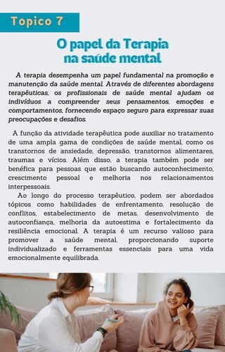 A função da atividade terapêutica pode auxiliar no tratamento
de uma ampla gama de condições de saúde mental, como os
transtornos de ansiedade, depressão, transtornos alimentares,
traumas e vícios. Além disso, a terapia também pode ser
benéfica para pessoas que estão buscando autoconhecimento,
crescimento pessoal e melhoria nos relacionamentos
interpessoais.
Ao longo do processo terapêutico, podem ser abordados
tópicos como habilidades de enfrentamento, resolução de
conflitos, estabelecimento de metas, desenvolvimento de
autoconfiança, melhoria da autoestima e fortalecimento da
resiliência emocional. A terapia é um recurso valioso para
promover a saúde mental, proporcionando suporte
individualizado e ferramentas essenciais para uma vida
emocionalmente equilibrada.
O papel da Terapia
O papel da Terapia
na saúde mental
na saúde mental
A terapia desempenha um papel fundamental na promoção e
A terapia desempenha um papel fundamental na promoção e
manutenção da saúde mental. Através de diferentes abordagens
manutenção da saúde mental. Através de diferentes abordagens
terapêuticas, os profissionais de saúde mental ajudam os
terapêuticas, os profissionais de saúde mental ajudam os
indivíduos a compreender seus pensamentos, emoções e
indivíduos a compreender seus pensamentos, emoções e
comportamentos, fornecendo espaço seguro para expressar suas
comportamentos, fornecendo espaço seguro para expressar suas
preocupações e desafios.
preocupações e desafios.
 