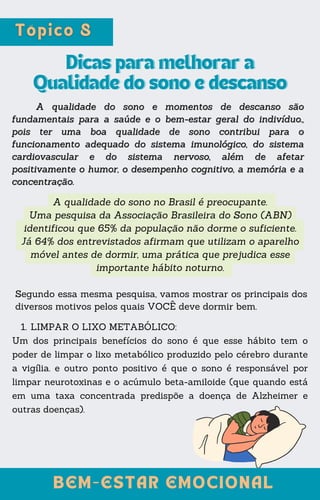 A qualidade do sono no Brasil é preocupante.
Uma pesquisa da Associação Brasileira do Sono (ABN)
identificou que 65% da população não dorme o suficiente.
Já 64% dos entrevistados afirmam que utilizam o aparelho
móvel antes de dormir, uma prática que prejudica esse
importante hábito noturno.
Dicas para melhorar a
Dicas para melhorar a
Qualidade do sono e descanso
Qualidade do sono e descanso
A qualidade do sono e momentos de descanso são
A qualidade do sono e momentos de descanso são
fundamentais para a saúde e o bem-estar geral do indivíduo.,
fundamentais para a saúde e o bem-estar geral do indivíduo.,
pois ter uma boa qualidade de sono contribui para o
pois ter uma boa qualidade de sono contribui para o
funcionamento adequado do sistema imunológico, do sistema
funcionamento adequado do sistema imunológico, do sistema
cardiovascular e do sistema nervoso, além de afetar
cardiovascular e do sistema nervoso, além de afetar
positivamente o humor, o desempenho cognitivo, a memória e a
positivamente o humor, o desempenho cognitivo, a memória e a
concentração.
concentração.
Segundo essa mesma pesquisa, vamos mostrar os principais dos
diversos motivos pelos quais VOCÊ deve dormir bem.
LIMPAR O LIXO METABÓLICO:
1.
Um dos principais benefícios do sono é que esse hábito tem o
poder de limpar o lixo metabólico produzido pelo cérebro durante
a vigília. e outro ponto positivo é que o sono é responsável por
limpar neurotoxinas e o acúmulo beta-amiloide (que quando está
em uma taxa concentrada predispõe a doença de Alzheimer e
outras doenças).
BEM-ESTAR EMOCIONAL
BEM-ESTAR EMOCIONAL
 