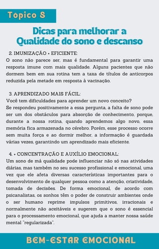 Dicas para melhorar a
Dicas para melhorar a
Qualidade do sono e descanso
Qualidade do sono e descanso
2. IMUNIZAÇÃO + EFICIENTE:
O sono não parece ser, mas é fundamental para garantir uma
resposta imune com mais qualidade. Alguns pacientes que não
dormem bem em sua rotina tem a taxa de títulos de anticorpos
reduzida pela metade em resposta à vacinação.
BEM-ESTAR EMOCIONAL
BEM-ESTAR EMOCIONAL
3. APRENDIZADO MAIS FÁCIL:
Você tem dificuldades para aprender um novo conceito?
Se respondeu positivamente a essa pergunta, a falta de sono pode
ser um dos obstáculos para absorção de conhecimento, porque,
durante a nossa rotina, quando aprendemos algo novo, essa
memória fica armazenada no cérebro. Porém, esse processo ocorre
sem muita força e ao dormir melhor, a informação é guardada
várias vezes, garantindo um aprendizado mais eficiente.
4. + CONCENTRAÇÃO E AUXÍLIO EMOCIONAL:
Um sono de má qualidade pode influenciar não só nas atividades
diárias, mas também no seu sucesso profissional e emocional, uma
vez que ele afeta diversas características importantes para o
desenvolvimento de qualquer pessoa como a atenção, criatividade,
tomada de decisões. De forma emocional, de acordo com
psicanalistas, os sonhos têm o poder de construir ambientes onde
o ser humano reprime impulsos primitivos, irracionais e
normalmente não aceitáveis e sugerem que o sono é essencial
para o processamento emocional, que ajuda a manter nossa saúde
mental “regularizada”.
 