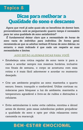 Dicas para melhorar a
Dicas para melhorar a
Qualidade do sono e descanso
Qualidade do sono e descanso
BEM-ESTAR EMOCIONAL
BEM-ESTAR EMOCIONAL
AQUI ESTÃO ALGUMAS DICAS PARA VOCÊ:
Agora que você já sabe quais são os benefícios de dormir bem,
Agora que você já sabe quais são os benefícios de dormir bem,
provavelmente, está se perguntando: quanto tempo é necessário
provavelmente, está se perguntando: quanto tempo é necessário
para ter uma qualidade de sono satisfatória?
para ter uma qualidade de sono satisfatória?
É fundamental deixar claro que a necessidade de horas de
É fundamental deixar claro que a necessidade de horas de
sono varia de indivíduo para indivíduo. De forma geral,
sono varia de indivíduo para indivíduo. De forma geral,
recomenda-se que os adultos tenham 8 horas de sono diárias, no
recomenda-se que os adultos tenham 8 horas de sono diárias, no
entanto, o mais indicado é que cada um respeite as suas
entanto, o mais indicado é que cada um respeite as suas
necessidades e limites.
necessidades e limites.
Estabeleça uma rotina regular de sono: tente ir para a
cama e acordar sempre nos mesmos horários, inclusive
nos finais de semana., o corpo se acostuma com essa
rotina e é mais fácil adormecer e acordar no momento
desejado.
Crie um ambiente propício ao sono: mantenha o quarto
escuro, fresco, tranquilo e confortável. Utilize cortinas ou
máscaras para bloquear a luz do ambiente, mantenha a
temperatura agradável e livre-se de ruídos e distrações e
celulares.
Evite estimulantes à noite: evite cafeína, nicotina e álcool
antes de dormir, pois essas substâncias podem prejudicar
a qualidade do sono e opte por chás relaxantes como
camomila ou maracujá.
 