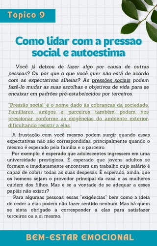 Como lidar com a pressão
Como lidar com a pressão
social e autoestima
social e autoestima
Você já deixou de fazer algo por causa de outras
pessoas? Ou por que o que você quer não está de acordo
com as expectativas alheias? As pressões sociais podem
fazê-lo mudar as suas escolhas e objetivos de vida para se
encaixar em padrões pré-estabelecidos por terceiros.
BEM-ESTAR EMOCIONAL
BEM-ESTAR EMOCIONAL
“Pressão social’ é o nome dado às cobranças da sociedade.
Familiares, amigos e parceiros também podem nos
pressionar conforme as exigências do ambiente exterior,
dificultando resistir a elas.
A frustação com você mesmo podem surgir quando essas
expectativas não são correspondidas, principalmente quando o
mesmo é esperado pela família e o parceiro.
Por exemplo, é esperado que adolescentes ingressem em uma
universidade prestigiosa. É esperado que jovens adultos se
formem e imediatamente encontrem um trabalho cujo salário é
capaz de cobrir todas as suas despesas. É esperado, ainda, que
os homens sejam o provedor principal da casa e as mulheres
cuidem dos filhos. Mas e se a vontade de se adequar a esses
papéis não existir?
Para algumas pessoas, essas “exigências” bem como a ideia
de ceder a elas podem não fazer sentido nenhum. Mas há quem
se sinta obrigado a corresponder a elas para satisfazer
terceiros ou a si mesmo.
 