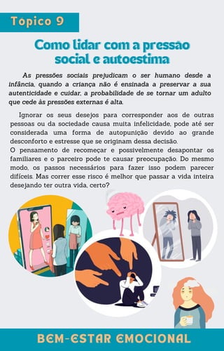 Ignorar os seus desejos para corresponder aos de outras
pessoas ou da sociedade causa muita infelicidade, pode até ser
considerada uma forma de autopunição devido ao grande
desconforto e estresse que se originam dessa decisão.
O pensamento de recomeçar e possivelmente desapontar os
familiares e o parceiro pode te causar preocupação. Do mesmo
modo, os passos necessários para fazer isso podem parecer
difíceis. Mas correr esse risco é melhor que passar a vida inteira
desejando ter outra vida, certo?
Como lidar com a pressão
Como lidar com a pressão
social e autoestima
social e autoestima
As pressões sociais prejudicam o ser humano desde a
As pressões sociais prejudicam o ser humano desde a
infância, quando a criança não é ensinada a preservar a sua
infância, quando a criança não é ensinada a preservar a sua
autenticidade e cuidar, a probabilidade de se tornar um adulto
autenticidade e cuidar, a probabilidade de se tornar um adulto
que cede às pressões externas é alta.
que cede às pressões externas é alta.
BEM-ESTAR EMOCIONAL
BEM-ESTAR EMOCIONAL
 