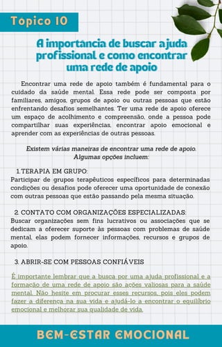 BEM-ESTAR EMOCIONAL
BEM-ESTAR EMOCIONAL
A importância de buscar ajuda
A importância de buscar ajuda
profissional e como encontrar
profissional e como encontrar
uma rede de apoio
uma rede de apoio
Encontrar uma rede de apoio também é fundamental para o
cuidado da saúde mental. Essa rede pode ser composta por
familiares, amigos, grupos de apoio ou outras pessoas que estão
enfrentando desafios semelhantes. Ter uma rede de apoio oferece
um espaço de acolhimento e compreensão, onde a pessoa pode
compartilhar suas experiências, encontrar apoio emocional e
aprender com as experiências de outras pessoas.
TERAPIA EM GRUPO:
1.
Participar de grupos terapêuticos específicos para determinadas
condições ou desafios pode oferecer uma oportunidade de conexão
com outras pessoas que estão passando pela mesma situação.
2. CONTATO COM ORGANIZAÇÕES ESPECIALIZADAS:
Buscar organizações sem fins lucrativos ou associações que se
dedicam a oferecer suporte às pessoas com problemas de saúde
mental, elas podem fornecer informações, recursos e grupos de
apoio.
3. ABRIR-SE COM PESSOAS CONFIÁVEIS
É importante lembrar que a busca por uma ajuda profissional e a
formação de uma rede de apoio são ações valiosas para a saúde
mental. Não hesite em procurar esses recursos, pois eles podem
fazer a diferença na sua vida e ajudá-lo a encontrar o equilíbrio
emocional e melhorar sua qualidade de vida.
 