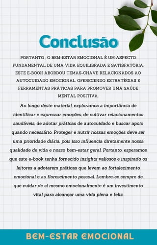 PORTANTO , O BEM-ESTAR EMOCIONAL É UM ASPECTO
PORTANTO , O BEM-ESTAR EMOCIONAL É UM ASPECTO
FUNDAMENTAL DE UMA VIDA EQUILIBRADA E SATISFATÓRIA.
FUNDAMENTAL DE UMA VIDA EQUILIBRADA E SATISFATÓRIA.
ESTE E-BOOK ABORDOU TEMAS-CHAVE RELACIONADOS AO
ESTE E-BOOK ABORDOU TEMAS-CHAVE RELACIONADOS AO
AUTOCUIDADO EMOCIONAL, OFERECENDO ESTRATÉGIAS E
AUTOCUIDADO EMOCIONAL, OFERECENDO ESTRATÉGIAS E
FERRAMENTAS PRÁTICAS PARA PROMOVER UMA SAÚDE
FERRAMENTAS PRÁTICAS PARA PROMOVER UMA SAÚDE
MENTAL POSITIVA.
MENTAL POSITIVA.
Conclusão
Conclusão
BEM-ESTAR EMOCIONAL
BEM-ESTAR EMOCIONAL
Ao longo deste material, exploramos a importância de
Ao longo deste material, exploramos a importância de
identificar e expressar emoções, de cultivar relacionamentos
identificar e expressar emoções, de cultivar relacionamentos
saudáveis, de adotar práticas de autocuidado e buscar apoio
saudáveis, de adotar práticas de autocuidado e buscar apoio
quando necessário. Proteger e nutrir nossas emoções deve ser
quando necessário. Proteger e nutrir nossas emoções deve ser
uma prioridade diária, pois isso influencia diretamente nossa
uma prioridade diária, pois isso influencia diretamente nossa
qualidade de vida e nosso bem-estar geral. Portanto, esperamos
qualidade de vida e nosso bem-estar geral. Portanto, esperamos
que este e-book tenha fornecido insights valiosos e inspirado os
que este e-book tenha fornecido insights valiosos e inspirado os
leitores a adotarem práticas que levem ao fortalecimento
leitores a adotarem práticas que levem ao fortalecimento
emocional e ao florescimento pessoal. Lembre-se sempre de
emocional e ao florescimento pessoal. Lembre-se sempre de
que cuidar de si mesmo emocionalmente é um investimento
que cuidar de si mesmo emocionalmente é um investimento
vital para alcançar uma vida plena e feliz.
vital para alcançar uma vida plena e feliz.
 