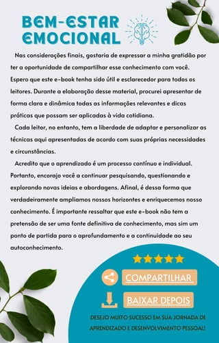 Nas considerações finais, gostaria de expressar a minha gratidão por
ter a oportunidade de compartilhar esse conhecimento com você.
Espero que este e-book tenha sido útil e esclarecedor para todos os
leitores. Durante a elaboração desse material, procurei apresentar de
forma clara e dinâmica todas as informações relevantes e dicas
práticas que possam ser aplicadas à vida cotidiana.
Cada leitor, no entanto, tem a liberdade de adaptar e personalizar as
técnicas aqui apresentadas de acordo com suas próprias necessidades
e circunstâncias.
Acredito que o aprendizado é um processo contínuo e individual.
Portanto, encorajo você a continuar pesquisando, questionando e
explorando novas ideias e abordagens. Afinal, é dessa forma que
verdadeiramente ampliamos nossos horizontes e enriquecemos nosso
conhecimento. É importante ressaltar que este e-book não tem a
pretensão de ser uma fonte definitiva de conhecimento, mas sim um
ponto de partida para o aprofundamento e a continuidade ao seu
autoconhecimento.
BEM-ESTAR
BEM-ESTAR
EMOCIONAL
EMOCIONAL
DESEJO MUITO SUCESSO EM SUA JORNADA DE
DESEJO MUITO SUCESSO EM SUA JORNADA DE
APRENDIZADO E DESENVOLVIMENTO PESSOAL!
APRENDIZADO E DESENVOLVIMENTO PESSOAL!
COMPARTILHAR
BAIXAR DEPOIS
 