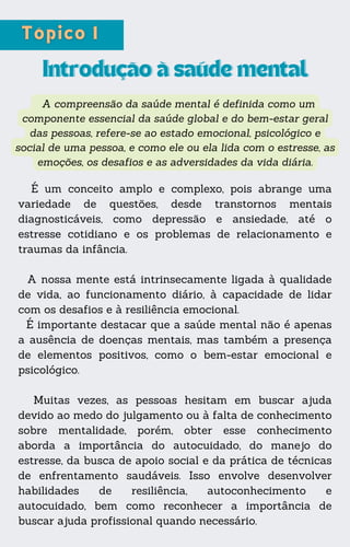 A compreensão da saúde mental é definida como um
componente essencial da saúde global e do bem-estar geral
das pessoas, refere-se ao estado emocional, psicológico e
social de uma pessoa, e como ele ou ela lida com o estresse, as
emoções, os desafios e as adversidades da vida diária.
Introdução à saúde mental
Introdução à saúde mental
É um conceito amplo e complexo, pois abrange uma
variedade de questões, desde transtornos mentais
diagnosticáveis, como depressão e ansiedade, até o
estresse cotidiano e os problemas de relacionamento e
traumas da infância.
A nossa mente está intrinsecamente ligada à qualidade
de vida, ao funcionamento diário, à capacidade de lidar
com os desafios e à resiliência emocional.
É importante destacar que a saúde mental não é apenas
a ausência de doenças mentais, mas também a presença
de elementos positivos, como o bem-estar emocional e
psicológico.
Muitas vezes, as pessoas hesitam em buscar ajuda
devido ao medo do julgamento ou à falta de conhecimento
sobre mentalidade, porém, obter esse conhecimento
aborda a importância do autocuidado, do manejo do
estresse, da busca de apoio social e da prática de técnicas
de enfrentamento saudáveis. Isso envolve desenvolver
habilidades de resiliência, autoconhecimento e
autocuidado, bem como reconhecer a importância de
buscar ajuda profissional quando necessário.
 