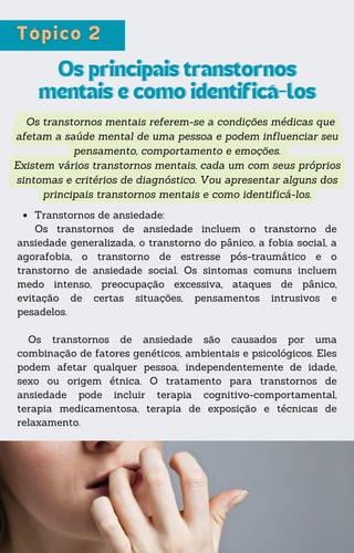 Os transtornos mentais referem-se a condições médicas que
afetam a saúde mental de uma pessoa e podem influenciar seu
pensamento, comportamento e emoções.
Existem vários transtornos mentais, cada um com seus próprios
sintomas e critérios de diagnóstico. Vou apresentar alguns dos
principais transtornos mentais e como identificá-los.
Os principais transtornos
Os principais transtornos
mentais e como identificá-los
mentais e como identificá-los
Transtornos de ansiedade:
Os transtornos de ansiedade incluem o transtorno de
ansiedade generalizada, o transtorno do pânico, a fobia social, a
agorafobia, o transtorno de estresse pós-traumático e o
transtorno de ansiedade social. Os sintomas comuns incluem
medo intenso, preocupação excessiva, ataques de pânico,
evitação de certas situações, pensamentos intrusivos e
pesadelos.
Os transtornos de ansiedade são causados por uma
combinação de fatores genéticos, ambientais e psicológicos. Eles
podem afetar qualquer pessoa, independentemente de idade,
sexo ou origem étnica. O tratamento para transtornos de
ansiedade pode incluir terapia cognitivo-comportamental,
terapia medicamentosa, terapia de exposição e técnicas de
relaxamento.
 