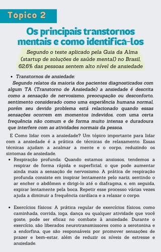 Segundo o teste aplicado pela Guia da Alma
(startup de soluções de saúde mental) no Brasil,
62,6% das pessoas sentem alto nível de ansiedade
Os principais transtornos
Os principais transtornos
mentais e como identificá-los
mentais e como identificá-los
E Como lidar com a ansiedade? Um tópico importante para lidar
com a ansiedade é a prática de técnicas de relaxamento. Essas
técnicas ajudam a acalmar a mente e o corpo, reduzindo os
sintomas de ansiedade.
Respiração profunda: Quando estamos ansiosos, tendemos a
respirar de forma rápida e superficial, o que pode aumentar
ainda mais a sensação de nervosismo. A prática de respiração
profunda consiste em inspirar lentamente pelo nariz, sentindo o
ar encher o abdômen e dirigi-lo até o diafragma, e, em seguida,
expirar lentamente pela boca. Repetir esse processo várias vezes
ajuda a diminuir a frequência cardíaca e a relaxar o corpo.
Exercícios físicos: A prática regular de exercícios físicos, como
caminhada, corrida, ioga, dança ou qualquer atividade que você
goste, pode ser eficaz no combate à ansiedade. Durante o
exercício, são liberados neurotransmissores como a serotonina e
a endorfina, que são responsáveis por promover sensações de
prazer e bem-estar, além de reduzir os níveis de estresse e
ansiedade.
 