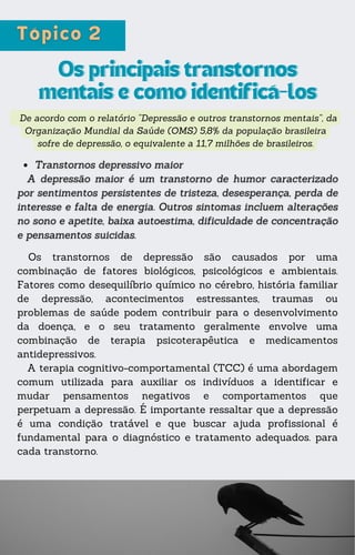 De acordo com o relatório “Depressão e outros transtornos mentais”, da
Organização Mundial da Saúde (OMS) 5,8% da população brasileira
sofre de depressão, o equivalente a 11,7 milhões de brasileiros.
Os principais transtornos
Os principais transtornos
mentais e como identificá-los
mentais e como identificá-los
Os transtornos de depressão são causados por uma
combinação de fatores biológicos, psicológicos e ambientais.
Fatores como desequilíbrio químico no cérebro, história familiar
de depressão, acontecimentos estressantes, traumas ou
problemas de saúde podem contribuir para o desenvolvimento
da doença, e o seu tratamento geralmente envolve uma
combinação de terapia psicoterapêutica e medicamentos
antidepressivos.
A terapia cognitivo-comportamental (TCC) é uma abordagem
comum utilizada para auxiliar os indivíduos a identificar e
mudar pensamentos negativos e comportamentos que
perpetuam a depressão. É importante ressaltar que a depressão
é uma condição tratável e que buscar ajuda profissional é
fundamental para o diagnóstico e tratamento adequados. para
cada transtorno.
 