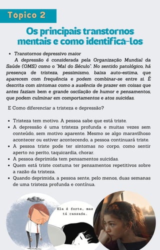 E Como diferenciar a tristeza e depressão?
Tristeza tem motivo. A pessoa sabe que está triste.
A depressão é uma tristeza profunda e muitas vezes sem
conteúdo, sem motivo aparente. Mesmo se algo maravilhoso
acontecer ou estiver acontecendo, a pessoa continuará triste.
A pessoa triste pode ter sintomas no corpo, como sentir
aperto no perito, taquicardia, chorar.
A pessoa deprimida tem pensamentos suicidas.
Quem está triste costuma ter pensamentos repetitivos sobre
a razão da tristeza.
Quando deprimida, a pessoa sente, pelo menos, duas semanas
de uma tristeza profunda e contínua.
Os principais transtornos
Os principais transtornos
mentais e como identificá-los
mentais e como identificá-los
Transtornos depressivo maior
Transtornos depressivo maior
A depressão é considerada pela Organização Mundial da
A depressão é considerada pela Organização Mundial da
Saúde (OMS) como o "Mal do Século". No sentido patológico, há
Saúde (OMS) como o "Mal do Século". No sentido patológico, há
presença de tristeza, pessimismo, baixa auto-estima, que
presença de tristeza, pessimismo, baixa auto-estima, que
aparecem com frequência e podem combinar-se entre si. É
aparecem com frequência e podem combinar-se entre si. É
descrita com sintomas como a ausência de prazer em coisas que
descrita com sintomas como a ausência de prazer em coisas que
antes faziam bem e grande oscilação de humor e pensamentos,
antes faziam bem e grande oscilação de humor e pensamentos,
que podem culminar em comportamentos e atos suicidas.
que podem culminar em comportamentos e atos suicidas.
 