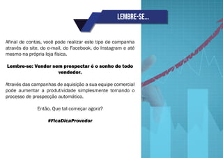 Lembre-se...
Afinal de contas, você pode realizar este tipo de campanha
através do site, do e-mail, do Facebook, do Instagram e até
mesmo na própria loja física.
Lembre-se: Vender sem prospectar é o sonho de todo
vendedor.
Através das campanhas de aquisição a sua equipe comercial
pode aumentar a produtividade simplesmente tornando o
processo de prospecção automático.
Então. Que tal começar agora?
#FicaDicaProvedor
 