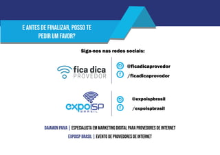 Siga-nos nas redes sociais:
@ficadicaprovedor
@expoispbrasil
/expoispbrasil
/ficadicaprovedor
E antes de finalizar, posso te
pedir um favor?
Daiamon Paiva | Especialista em Marketing Digital para Provedores de Internet
EXPOISP Brasil | Evento de Provedores de Internet
 