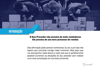 Introdução
O Seu Provedor não precisa de mais vendedores
Ele precisa de um novo processo de vendas
Esta afirmação pode parecer controversa. Eu sei, e por isso não
espero que concorde comigo neste momento. Mas peço que
me acompanhe nesta leitura e você verá que é perfeitamente
possível aumentar as ativações do seu provedor sem realizar
uma nova contratação em sua área comercial.
Garantido
 