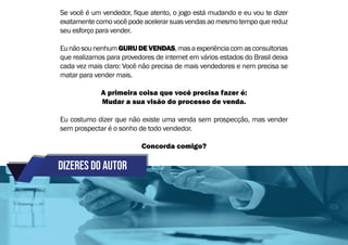 Dizeres do autor
Se você é um vendedor, fique atento, o jogo está mudando e eu vou te dizer
exatamente como você pode acelerar suas vendas ao mesmo tempo que reduz
seu esforço para vender.
EunãosounenhumGURUDEVENDAS,masaexperiênciacomasconsultorias
que realizamos para provedores de internet em vários estados do Brasil deixa
cada vez mais claro: Você não precisa de mais vendedores e nem precisa se
matar para vender mais.
A primeira coisa que você precisa fazer é:
Mudar a sua visão do processo de venda.
Eu costumo dizer que não existe uma venda sem prospecção, mas vender
sem prospectar é o sonho de todo vendedor.
Concorda comigo?
 