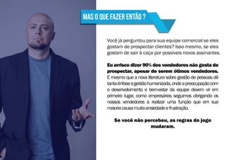 Mas o que fazer então ?
Você já perguntou para sua equipe comercial se eles
gostam de prospectar clientes? Isso mesmo, se eles
gostam de sair à caça por possíveis novos assinantes.
Eu arrisco dizer 90% dos vendedores não gosta de
prospectar, apesar de serem ótimos vendedores.
E mesmo que a nova literatura sobre gestão de pessoas dê
tantaênfaseagestãohumanizada,ondeapreocupaçãocom
o desenvolvimento e bem-estar da equipe devem vir em
primeiro lugar, como empresários seguimos obrigando os
nossos vendedores a realizar uma função que em sua
maioriacausamuitaansiedadeefrustração.
Se você não percebeu, as regras do jogo
mudaram.
 