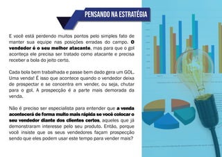 Pensando na estratégia
E você está perdendo muitos pontos pelo simples fato de
manter sua equipe nas posições erradas do campo. O
vendedor é o seu melhor atacante, mas para que o gol
aconteça ele precisa ser tratado como atacante e precisa
receber a bola do jeito certo.
Cada bola bem trabalhada e passe bem dado gera um GOL.
Uma venda! É isso que acontece quando o vendedor deixa
de prospectar e se concentra em vender, ou seja, chutar
para o gol. A prospecção é a parte mais demorada da
venda.
Não é preciso ser especialista para entender que a venda
acontecerá de forma muito mais rápida se você colocar o
seu vendedor diante dos clientes certos, aqueles que já
demonstraram interesse pelo seu produto. Então, porque
você insiste que os seus vendedores façam prospecção
sendo que eles podem usar este tempo para vender mais?
 