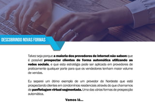 descobrindo novas formas
Talvezsejaporqueamaioriadosprovedoresdeinternetnãosabemque
é possível prospectar clientes de forma automática utilizando as
redes sociais, e que esta estratégia pode ser aplicada em provedores de
praticamente qualquer porte para que os vendedores tenham maior volume
de vendas.
Eu separei um ótimo exemplo de um provedor do Nordeste que está
prospectandoclientesemcondomíniosresidenciaisatravésdoquechamamos
depanfletagemvirtualsegmentada.Umadasváriasformasdeprospecção
automática.
Vamos lá...
 