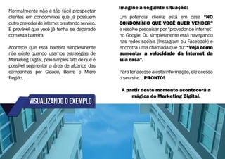 visualizando o exemplo
Normalmente não é tão fácil prospectar
clientes em condomínios que já possuem
outroprovedordeinternetprestandoserviço.
É provável que você já tenha se deparado
com esta barreira.
Acontece que esta barreira simplesmente
não existe quando usamos estratégias de
Marketing Digital, pelo simples fato de que é
possível segmentar a área de alcance das
campanhas por Cidade, Bairro e Micro
Região.
Um potencial cliente está em casa “NO
CONDOMÍNIO QUE VOCÊ QUER VENDER”
e resolve pesquisar por “provedor de internet”
no Google. Ou simplesmente está navegando
nas redes sociais (Instagram ou Facebook) e
encontra uma chamada que diz: “Veja como
aumentar a velocidade da internet da
sua casa”.
Para ter acesso a esta informação, ele acessa
o seu site... PRONTO!
A partir deste momento acontecerá a
mágica do Marketing Digital.
Imagine a seguinte situação:
 