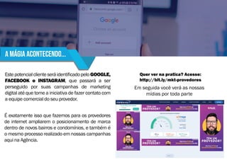 Este potencial cliente será identificado pelo GOOGLE,
FACEBOOK e INSTAGRAM, que passará a ser
perseguido por suas campanhas de marketing
digital até que tome a iniciativa de fazer contato com
a equipe comercial do seu provedor.
É exatamente isso que fazemos para os provedores
de internet ampliarem o posicionamento de marca
dentro de novos bairros e condomínios, e também é
o mesmo processo realizado em nossas campanhas
aqui na Agência.
Quer ver na pratica? Acesse:
http://bit.ly/mkt-provedores
Em seguida você verá as nossas
mídias por toda parte
A mágia acontecendo...
 