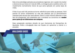 Analisando dados
Esta única estratégia aplicada aos provedores regionais, tem o poder de ampliar
o alcance da sua marca em mais de 100x, e entrega-la para o público certo, com
investimento normalmente menor do que seria aplicado em outros tipos de
mídia.
O fato é que você não precisa se tornar referência para todas as pessoas. Você
precisa se tornar onipresente na vida das pessoas que já demonstraram
interesse pelo serviço que você oferece. Esta é a nova maneira diferente e mais
fácil de prospecção, que possibilita que o vendedor se concentre em vender
para quem já se interessou em comprar.
Essa prospecção acontece através do que chamamos de Campanhas de
Aquisição. Onde a divulgação deve ser focada em aproximar o cliente e o
provedor.
 