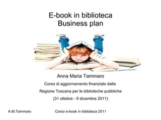 E-book in biblioteca Business plan Anna Maria Tammaro Corso di aggiornamento finanziato dalla  Regione Toscana per le biblioteche pubbliche (31 ottobre - 9 dicembre 2011) 