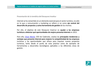 Nuevas tendencias en modelos de negocio online en el sector turístico
#desayunosinvattur
Presentación de la temática del Desayuno Invattur
Internet se ha convertido en un elemento esencial para el sector turístico, no sólo
en lo que a comunicación y marketing se refiere si no como eje central del
desarrollo de proyectos y como herramienta de gestión de los mismos.
Por ello, el objetivo de este Desayuno Invat.tur es ayudar a las empresas
turísticas a detectar qué oportunidades de mejora presenta Internet en 2013.
Para ello, César Mariel, CEO de Cadenalia, analiza las principales tendencias y
ventajas que presenta Internet para mejorar la competitividad de las empresas
turísticas y las oportunidades que ofrece para impulsar nuevos proyectos
turísticos, tanto desde el punto de vista práctico como de ejemplos de
herramientas y desarrollos tecnológicos aplicables a las diferentes áreas de
gestión.
 