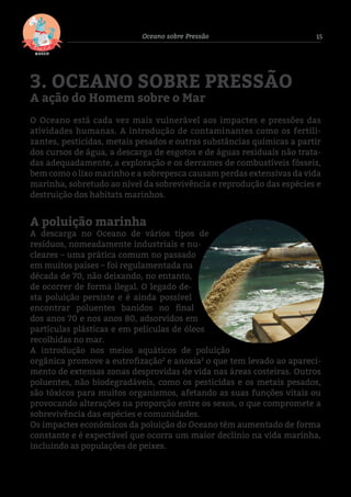 15Oceano sobre Pressão
3. OCEANO SOBRE PRESSÃO
A ação do Homem sobre o Mar
O Oceano está cada vez mais vulnerável aos impactes e pressões das
atividades humanas. A introdução de contaminantes como os fertili-
zantes, pesticidas, metais pesados e outras substâncias químicas a partir
dos cursos de água, a descarga de esgotos e de águas residuais não trata-
das adequadamente, a exploração e os derrames de combustíveis fósseis,
bem como o lixo marinho e a sobrepesca causam perdas extensivas da vida
marinha, sobretudo ao nível da sobrevivência e reprodução das espécies e
destruição dos habitats marinhos.
A poluição marinha
A descarga no Oceano de vários tipos de
resíduos, nomeadamente industriais e nu-
cleares – uma prática comum no passado
em muitos países – foi regulamentada na
década de 70, não deixando, no entanto,
de ocorrer de forma ilegal. O legado de-
sta poluição persiste e é ainda possível
encontrar poluentes banidos no final
dos anos 70 e nos anos 80, adsorvidos em
partículas plásticas e em películas de óleos
recolhidas no mar.
A introdução nos meios aquáticos de poluição
orgânica promove a eutrofização2
e anoxia3
o que tem levado ao apareci-
mento de extensas zonas desprovidas de vida nas áreas costeiras. Outros
poluentes, não biodegradáveis, como os pesticidas e os metais pesados,
são tóxicos para muitos organismos, afetando as suas funções vitais ou
provocando alterações na proporção entre os sexos, o que compromete a
sobrevivência das espécies e comunidades.
Os impactes económicos da poluição do Oceano têm aumentado de forma
constante e é expectável que ocorra um maior declínio na vida marinha,
incluindo as populações de peixes.
2 Eutrofização é o fenómeno causado pelo excesso de nutrientes (compostos químicos ricos em fósforo ou nitrogénio) numa massa de água, provo-
cando um aumento excessivo de algas.
3 Anoxia – ausência de oxigénio.
Fig.3-AquaDynamics2015
 