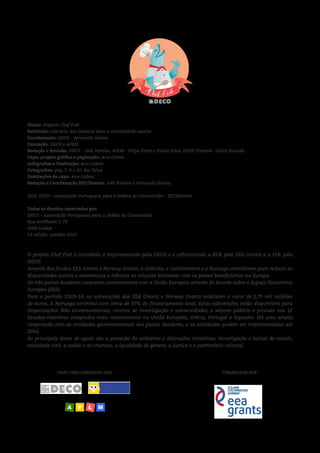 CHEF FISH CONCEBIDO POR: FINANCIADO POR:
O projeto Chef Fish é concebido e implementado pela DECO e é cofinanciado a 85% pelo EEA Grants e a 15% pela
DECO.
Através dos fundos EEA Grants e Norway Grants, a Islândia, o Liechtenstein e a Noruega contribuem para reduzir as
disparidades sociais e económicas e reforçar as relações bilaterais com os países beneficiários na Europa.
Os três países doadores cooperam estreitamente com a União Europeia através do Acordo sobre o Espaço Económico
Europeu (EEE).
Para o período 2009-14, as subvenções das EEA Grants e Norway Grants totalizam o valor de 1,79 mil milhões
de euros. A Noruega contribui com cerca de 97% do financiamento total. Estas subvenções estão disponíveis para
Organizações Não Governamentais, centros de investigação e universidades, e setores público e privado nos 12
Estados-membros integrados mais recentemente na União Europeia, Grécia, Portugal e Espanha. Há uma ampla
cooperação com as entidades governamentais dos países doadores, e as atividades podem ser implementadas até
2016.
As principais áreas de apoio são a proteção do ambiente e alterações climáticas, investigação e bolsas de estudo,
sociedade civil, a saúde e as crianças, a igualdade de género, a justiça e o património cultural.
Título: Projecto Chef Fish
Subtítulo: Literacia dos Oceanos para a comunidade escolar
Coordenação: DECO - Fernanda Santos
Conceção: DECO e APLM
Redação e Revisão: DECO - Inês Paraíso, APLM - Filipa Ferro e Flávia Silva, DECO Proteste - Dulce Ricardo
Capa, projeto gráfico e paginação: Ana Lisboa
Infografias e Ilustração: Ana Lisboa
Fotografias: pág. 7, 9 e 10, Rui Seiça
Ilustrações da capa: Ana Lisboa
Redação e Coordenação DECOJovem: Inês Paraíso e Fernanda Santos
2015 DECO – Associação Portuguesa para a Defesa do Consumidor - DECOJovem
Todos os direitos reservados por:
DECO – Associação Portuguesa para a Defesa do Consumidor
Rua Artilharia 1, 79
1600 Lisboa
1.ª edição: outubro 2015
 
