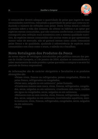 21 Escolher e Comprar
O consumidor deverá adequar a quantidade de peixe que ingere às suas
necessidades nutritivas, reduzindo a quantidade de peixe que come ou re-
duzindo o número de refeições com peixe. Desta forma estará a reduzir
a pressão sobre a vida dos oceanos. Ao alterar os hábitos e ao optar por
espécies menos consumidas, que não costuma confecionar, o consumidor
conseguirá uma refeição mais económica com a mesma qualidade nutri-
tiva. As espécies menos consumidas são muitas vezes as que apresentam
menor valor de mercado, não só gastará menos como ainda consumirá
peixe fresco e de qualidade, ajudando à sobrevivência de espécies mais
consumidas e em risco como o atum, o salmão ou o bacalhau.
Nova Rotulagem dos Produtos da Pesca
As novas regras de rotulagem introduzidas pela política comum das pes-
cas da União Europeia, a 1 de janeiro de 2014, ajudam os consumidores a
saber exatamente de onde provém o peixe que estão a comprar e se este foi
pescado de forma responsável.
As informações são de carácter obrigatório e facultativo e os produtos
abrangidos são:
•Peixes vivos, frescos ou refrigerados; peixes congelados, filetes de
peixe fresco, refrigerados ou congelados;
	 •Peixe seco, salgado ou em salmoura4
, peixe fumado;
•Crustáceos mesmo sem casca, vivos, frescos, refrigerados, congela-
dos, secos, salgados ou em salmoura; crustáceos com casca, cozidos
em água ou congelados, secos, salgados ou em salmoura;
•Moluscos com ou sem concha, vivos, frescos, refrigerados, congela-
dos, secos, salgados ou em salmoura; invertebrados aquáticos, exce-
to moluscos, vivos, frescos, refrigerados, congelados, secos, salgados
ou em salmoura;
	•Algas.
4 A salmoura é uma solução de água saturada de sal onde se podem conservar alimentos, como carne, peixe e conservas em geral.
 