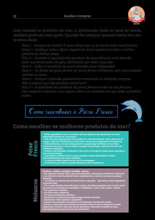 23 Escolher e Comprar
com cuidado os produtos do mar, a informação dada no local de venda,
também pode ser uma ajuda. Quando for comprar pescado tenha em con-
ta estas dicas:
Dica 1 - Compre de manhã! É nesta altura que os produtos estão mais frescos.
Dica 2 – Verifique toda a oferta disponível! Assim poderá escolher o melhor 	
produto ao melhor preço.
Dica 3 – Durante a exposição dos produtos da pesca frescos, estes deverão 		
estar acondicionados em gelo, distribuído por todo o pescado.
Dica 4 – Todos os produtos da pesca deverão estar etiquetados.
Dica 5 – Os filetes de peixe devem ter carne firme e brilhante, sem extremidades
escuras ou secas.
Dica 6 – Compre o pescado quando tiver terminado as restantes compras. 		
Não e esqueça que são produtos perecíveis!
Dica 7 – A qualidade dos produtos da pesca frescos reside na sua frescura. 		
Seja exigente e observe o seu aspeto, odor e as condições em que estão acondicio-
nados.
Como escolher os melhores produtos do mar?
Como reconhecer o Peixe Fresco
- Cheiro agradável e suave a maresia. Recuse o peixe se este apresentar um odor
demasiado intenso ou a amoníaco;
- Pele com uma pigmentação viva e brilhante, sem descoloração. Com o decorrer do
tempo a pele tem tendência para ﬁcar baça e as escamas desprende-se facilmente;
- Olhos salientes, a córnea transparente e a pupila negra brilhante. Se os olhos
estiverem côncavos, a córnea opaca e a pupila acinzentada, o peixe já não está nas
melhores condições;
- Guelras avermelhadas, brilhantes e sem muco. Ao longo do tempo ﬁcam amarelas e
com o muco leitoso;
- Carne ﬁrme e elástica. Pouco a pouco amolece e perde elasticidade, ﬁcando
avermelhada junto da coluna vertebral;
- A coluna vertebral quebra-se em vez de se despegar;
- A membrana que cobre a parede abdominal adere totalmente.
Peixe
Fresco
Bivalves – amêijoa, berbigão, mexilhão - devem:
- Ser expostos à venda vivos, com valvas fechadas, oferecendo resistência à abertura
e, se estiverem abertos, devem fechar rapidamente as valvas (conchas) a qualquer
estímulo;
- Ter líquido no interior das conchas incolor e límpido; Apresentar cheiro agradável
e pronunciado;
- Ter a carne húmida, bem aderente à concha, de aspeto esponjoso, de cor cinza-claro
nas ostras e amarelada nos mexilhões. Cefalópodes – polvo, lula e choco - devem:
- Ter a pele lisa e húmida;
- Os olhos vivos e salientes;
- Ter carne consistente e elástica;
- Apresentar a ausência de qualquer pigmentação estranha;
- Apresentar cheiro próprio e agradável;
- O polvo tem coloração característica acinzentada a levemente rosada;
- Na lula, a coloração característica do produto fresco é clara e levemente rosada.
Importante: Polvos e lulas não devem apresentar coloração vermelha ou roxa,
principalmente na parte interna dos tentáculos.
Moluscos
 
