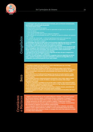 24Os 7 princípios do Oceano
- A embalagem deve estar hermeticamente fechada, para se evitarem contaminações,
deterioração ou desidratação de pescado;
- Os rótulos devem conter:
- A denominação comercial da espécie.
- O método de produção (capturado no mar ou capturado em água doce ou de aquicultura
- A zona de captura
- A data de durabilidade mínima
- O peso líquido escorrido (deve excluir a água de vidragem*)
- A identiﬁcação do lote precedido da letra "L" (quando, na data de validade, não aparecer
o dia e o mês)
- As condições de conservação - A lista de ingredientes (caso exista mais que um)
- O modo de utilização (se a sua omissão não permitir o uso adequado)
- A expressão “não volte a congelar”;
- A embalagem não deve ter gelo solto. Se tal acontecer signiﬁca que houve variações
de temperatura signiﬁcativas, desde que o produto foi embalado até chegar ao
consumidor. O peixe pode já não estar nas melhores condições;
- O peixe deve ter a cor característica da espécie e estar envolto numa camada de gelo
ﬁna e homogénea. Seja embalado inteiro ou em postas e ﬁletes, as extremidades não
devem estar secas nem amareladas, uma vez que podem indicar desidratação;
- Evite comprar pescado excessivamente vidrado;
- Veriﬁque se há um termómetro na arca frigoríﬁca da loja e de que a temperatura
indicada não é superior a 18ºC negativos;
- O peixe, tal como qualquer outro produto congelado, deve ser adquirido em último
lugar. Convém transportá-lo num saco isotérmico e colocá-lo no frigoríﬁco ou no
congelador (caso pretenda guardá-lo por mais tempo).
Congelados
- O bacalhau salgado seco do Atlântico (o único admitido) passa por um longo
processo de Cura Tradicional Portuguesa;
- Depois de escalado o bacalhau tem que estar 30 dias em salga e mais 30 dias a
maturar, ou seja, em contato com o sal, mas num ambiente mais aberto. De seguida é
seco e armazenado e não pode ser comercializado com menos de 150 dias, desde o
início da cura;
- O Bacalhau de Cura Tradicional Portuguesa tem que ter um peso superior a 1,5kg,
musculatura bem estruturada e ﬁrme e coloração uniforme entre amarelo pálido e
amarelo palha;
- A humidade favorece o desenvolvimento de bactérias. Faça o teste: segure o peixe
pelo corpo e deixe cair a cauda. Se dobrar, tem água em excesso. Não compre
bacalhau mal curado;
- Observe a pesagem e certiﬁque-se de que lhe estão a vender o tipo comercial indica-
do. Por exemplo, o bacalhau crescido deve ter entre 1 e 2 kg. Se pesar menos, pertence
a uma categoria inferior: o bacalhau corrente;
- A cor avermelhada e a presença de pó muito ﬁno, cinzento, branco, amarelado são
sinais de má conservação. Não coma peixe nestas condições;
- O aspeto pegajoso ou cozido e as manchas não características do bacalhau são maus
indicadores.
Seco
- Lagosta e camarão devem ter um aspeto brilhante e húmido, o corpo deve apresen-
tar curvatura natural e rígida, e articulações ﬁrmes e resistentes. A carapaça e a
cabeça devem estar bem agarradas ao corpo. Os olhos deverão ser vivos e destacados
e devem apresentar um odor suave e próprio à espécie. É importante veriﬁcar
também se apresentam manchas negras ou alaranjadas na carapaça, características
dos camarões ou lagostas com qualidade comprometida;
- Os caranguejos inteiros devem ser expostos à venda vivos e robustos, com cheiro
próprio e suave, aspeto brilhante e húmido. As suas articulações devem ser ﬁrmes e
as pernas devem estar inteiras e ﬁrmes. A carapaça deve estar bem aderente ao corpo
e os olhos vivos e destacados.
Crustáceos
eMariscos
 