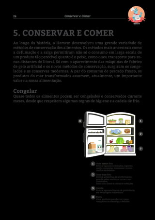 26 Conservar e Comer
5. CONSERVAR E COMER
Ao longo da história, o Homem desenvolveu uma grande variedade de
métodos de conservação dos alimentos. Os métodos mais ancestrais como
a defumação e a salga permitiram não só o consumo em larga escala de
um produto tão perecível quanto é o peixe, como o seu transporte para zo-
nas distantes do litoral. Só com o aparecimento das máquinas de fabrico
de gelo artificial e os novos métodos de conservação, surgiram os conge-
lados e as conservas modernas. A par do consumo de pescado fresco, os
produtos do mar transformados assumem, atualmente, um importante
valor na nossa alimentação.
Congelar
Quase todos os alimentos podem ser congelados e conservados durante
meses, desde que respeitem algumas regras de higiene e a cadeia de frio. 	
	
6 Para branquear o pescado, mergulhe o pescado limpo, sem escamas e cortado durante 2 ou 3 minutos em água a ferver. Arrefeça num recipiente
com água fria e gelo, seque com um pano ou papel de cozinha e congele.
1
2
3
1
2
3
4
Zona menos fria
Fruta e legumes cozinhados, iogurtes,
queijo, compotas, maioneses e outros
molhos embalados.
Zona mais fria
Junto à serpentina de arrefecimento,
guarde peixe, marisco e carne crus e
cozinhados,
bolos com creme e sobras de refeições.
Gaveta
Fruta e legumes frescos, de preferência,
em embalagens individuais.
Porta
Ovos, produtos para barrar, como
margarina ou manteiga, e bebidas.
4
DICA 01
Em casa, comece por arrumar os alimentos frescos
e congelados e só depois os restantes produtos. O
desrespeito pela cadeia de frio acarreta riscos: um
aumento da temperatura provoca e acelera o
desenvolvimento de possíveis microrganismos
existentes no produto, reduzindo o respetivo prazo
de validade. Um produto que à partida estava em
boas condições poderá originar uma intoxicação.
O peixe e o marisco degradam-se depressa.
Congele apenas aquele em cuja frescura conﬁa e
tenha em consideração as características
deﬁnidas no capítulo anterior referentes à escolha
e compra de produtos do mar.
No caso do bacalhau, deverá demolhá-lo no
frigoríﬁco antes de congelar. Coloque as postas
com a pele para cima numa bacia com água.
Mantenha no frigoríﬁco durante 24 a 48 horas,
consoante a espessura do peixe. Mude a água no
mínimo 2 vezes por dia.
DICA 02
DICA 03
 