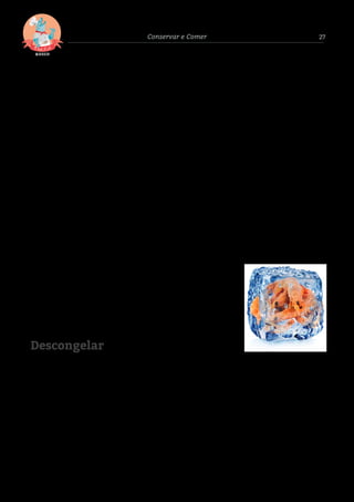 27Conservar e Comer
Descongelar
DICA 04
Em casa, comece por arrumar os
alimentos frescos e congelados e
só depois os restantes produtos.
O desrespeito pela cadeia de frio
acarreta riscos: um aumento da
temperatura provoca e acelera o
desenvolvimento de possíveis
microrganismos existentes no
produto, reduzindo o respetivo
prazo de validade. Um produto
que à partida estava em boas
condições poderá originar uma
intoxicação.
DICA 05
Se comprou peixe fresco, pode
congelá-lo cru, mas bem limpo,
descamado, sem tripas e sem
cabeça. Pode congelar o peixe
inteiro, em postas ou ﬁletes,
consoante a utilidade que lhe
der. Contudo, lembre-se que ao
congelar pequenas porções
acelera o processo de
(des)congelação.
DICA 06
Para uma boa conservação e
higiene, os melhores
equipamentos de frio são os de 4
estrelas. Depois deverá veriﬁcar
regularmente a temperatura do
congelador, que deve permanecer
a – 18 °C, pelo menos. A cada três
ou seis meses, descongele e limpe
o interior do aparelho com duas
colheres de sopa de vinagre ou de
bicarbonato de sódio, diluídas
em água morna. Desta forma
previne contaminações e poupa
energia, já que a acumulação de
gelo gera maior gasto.
Os crustáceos,
como o camarão,
podem ser
congelados
inteiros, num
saco com água
no fundo, ou
descascados e
branqueados6.
DICA 07
Coloque uma etiqueta com o nome do
alimento, o peso e a data de congelação.
Se possível, limite a grossura das postas de
peixe a 4/5 centímetros. Anote, num quadro
os alimentos armazenados, com as respetivas
datas de congelação. Evita assim compras
inúteis, ou a deterioração dos mesmos.
O prazo de conservação do
peixe e marisco é diferente.
Por exemplo, peixe magro
ou meio-gordo como:
pescada, raia, truta, solha e
dourada têm prazo de
conservação de seis meses.
O peixe-gordo como o atum,
salmão, sardinhas ou
carapau e o marisco têm
prazo de conservação de
três meses.
DICA 08 DICA 09 DICA 10
Para congelar os alimentos,
lave bem as mãos e use facas e
tábuas limpas para manipular
e cortar os alimentos. Use
recipientes herméticos e
limpos (caixas de plástico ou
sacos de congelação novos),
para evitar que os alimentos
oxidem ou ﬁquem queimados
pelo frio.
DICA 01 DICA 02 DICA 04
Para uma
descongelação mais
rápida, pode fazê-lo
em água fria, desde
que a embalagem
esteja bem fechada.
DICA 03
O peixe deve ser
descongelado na
parte inferior do
frigoríﬁco. Nunca
à temperatura
ambiente.
Quando
descongelado, o
peixe deve ser
consumido o mais
rapidamente
possível e nunca
voltar a ser
congelado.
Não descongele o
peixe à temperatura
ambiente ou em
lugares quentes
(perto do fogão, em
cima de um radiador
ou ao sol, por
exemplo). Se o ﬁzer,
poderá alterar o
aspeto, o aroma, a
textura, o sabor e o
valor nutritivo do
peixe.
Os peixes de pequena
dimensão (linguados,
salmonetes e sardinhas,
por exemplo) podem ser
estufados, fritos ou
grelhados ainda congelados.
Para cozer, não precisa de
descongelar nenhum tipo
de peixe, o que vai
proporcionar um maior
aproveitamento nutritivo,
maior segurança e rapidez.
DICA 05
 