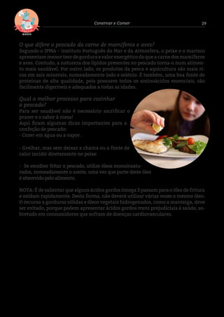 29Conervar e Comer
O que difere o pescado da carne de mamíferos e aves?
Segundo o IPMA – Instituto Português do Mar e da Atmosfera, o peixe e o marisco
apresentam menor teor de gordura e valor energético do que a carne dos mamíferos
e aves. Contudo, a natureza dos lípidos presentes no pescado torna-o num alimen-
to mais saudável. Por outro lado, os produtos da pesca e aquicultura são mais ri-
cos em sais minerais, nomeadamente iodo e selénio. É também, uma boa fonte de
proteínas de alta qualidade, pois possuem todos os aminoácidos essenciais, são
facilmente digeríveis e adequados a todas as idades.
Qual o melhor processo para cozinhar
o pescado?
Para ser saudável não é necessário sacrificar o
prazer e o sabor à mesa!
Aqui ficam algumas dicas importantes para a
confeção de pescado:
- Cozer em água ou a vapor .
- Grelhar, mas sem deixar a chama ou a fonte de
calor incidir diretamente no peixe
- Se escolher fritar o pescado, utilize óleos monoinsatu-
rados, nomeadamente o azeite, uma vez que parte deste óleo
é absorvido pelo alimento.
NOTA: É de salientar que alguns ácidos gordos ómega 3 passam para o óleo de fritura
e oxidam rapidamente. Desta forma, não deverá utilizar várias vezes o mesmo óleo.
O recurso a gorduras sólidas e óleos vegetais hidrogenados, como a manteiga, deve
ser evitado, porque podem apresentar ácidos gordos trans prejudiciais à saúde, so-
bretudo em consumidores que sofram de doenças cardiovasculares.
 