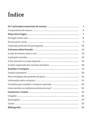 Índice
Os 7 princípios essenciais do oceano ......................................................... 5
A importância do oceano .................................................................................. 6
Peixe fora d’água ............................................................................................ 7
Portugal à beira-mar ......................................................................................... 8
Do mar para a mesa ........................................................................................... 9
O pescado preferido dos portugueses .............................................................. 10
O Oceano sobre Pressão ................................................................................ 14
A ação do homem sobre o mar .......................................................................... 15
A poluição marinha ........................................................................................... 15
O lixo marinho e os seus impactes ................................................................... 16
A sobre-exploração dos recursos marinhos .................................................... 18
Escolher e Comprar ........................................................................................ 19
O peixe sustentável ............................................................................................ 20
Nova rotulagem dos produtos da pesca ........................................................... 21
Informação sobre a etiqueta ............................................................................. 21
Conselhos para escolher e comprar o pescado ................................................ 22
Como escolher os melhores produtos do mar? ............................................... 22
Conservar e Comer ......................................................................................... 25
Congelar ............................................................................................................. 26
Descongelar ....................................................................................................... 27
Comer ................................................................................................................. 27
Bibliografia ...................................................................................................... 30
 
