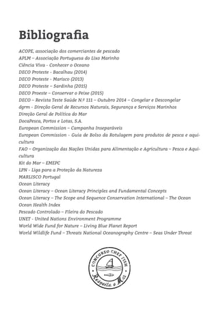 Bibliografia
ACOPE, associação dos comerciantes de pescado
APLM – Associação Portuguesa do Lixo Marinho
Ciência Viva - Conhecer o Oceano
DECO Proteste - Bacalhau (2014)
DECO Proteste - Marisco (2013)
DECO Proteste – Sardinha (2015)
DECO Proeste – Conservar o Peixe (2015)
DECO – Revista Teste Saúde N.º 111 – Outubro 2014 – Congelar e Descongelar
dgrm - Direção Geral de Recursos Naturais, Segurança e Serviços Marinhos
Direção Geral de Política do Mar
DocaPesca, Portos e Lotas, S.A.
European Commission – Campanha Inseparáveis
European Commission - Guia de Bolso da Rotulagem para produtos de pesca e aqui-
cultura
FAO – Organização das Nações Unidas para Alimentação e Agricultura – Pesca e Aqui-
cultura
Kit do Mar – EMEPC
LPN - Liga para a Proteção da Natureza
MARLISCO Portugal
Ocean Literacy
Ocean Literacy – Ocean Literacy Principles and Fundamental Concepts
Ocean Literacy – The Scope and Sequence Conservation International – The Ocean
Ocean Health Index
Pescado Controlado – Fileira do Pescado
UNET - United Nations Environment Programme
World Wide Fund for Nature – Living Blue Planet Report
World Wildlife Fund – Threats National Oceanography Centre – Seas Under Threat
 