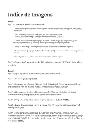 Indíce de Imagens
Tema 1
Fig. 1 - 7 Princípios Essenciais do Oceano:
1.Mapa Topográfico do Planeta: www.seajester.eq8r.net/map_world_ocean_floor_topo_green_
brown.htm
	 2.Zona costeira (Consolação, Portugal): foto por Filipa Ferro, APLM
3.Nuvens, chuva, mar: http://www.politicalmetaphors.com/2014/07/
	4.Cadeias de Cianobactérias (fotografia de James Golden): http://jgi.doe.gov/doe-jgi-sci-
ence-highlight-benefits-of-diversity-driven-genome-sequencing-in-cyanogeba
5.Recife de coral: http://www.nfwf.org/coralreef/Pages/home.aspx#.VPYiznysWSo
6.Pesca artesanal (fotografia de Javier Teniente): http://fotosmundo.net/hijos-oceano-pesca-ar-
tesanal
	
7. Investigação subaquática: http://oceandoctor.org/erika-bergman
Fig. 2 - Planeta Azul: www.science.ku.dk/english/press/news/2012/water_blue_plan-
et_minik
Tema 3
Fig. 3 - Aqua Dynamics 2015: www.aquadynamics.ch/cwao.
Fig. 4 - Produção própria (APLM)	
Fig. 5 - Tartaruga aprisionada (foto por Jordi Chias Pujo): http://www.ghostfishing.
org/ghostnets-fish-on-marine-rubbish-threatens-australian-turtles/;
Fig. 6 - Albatroz com detritos plásticos ingeridos (foto por C. Fackler): https://
marinedebrisblog.wordpress.com/2011/07/26/arteducation/;
Fig. 7 - Cirrípedes fixos a lixo marinho (foto por Paula Sobral, APLM);
Fig. 8 - A rede de arrasto em um coral couve-flor: http://www.pifsc.noaa.gov/cred/
entanglement.php
Fig. 9 - Microsferas em cosméticos (BBC News): http://www.bbc.com/news/blogs-
magazine-monitor-27440188; Pellets plásticos (5Gyres): http://www.5gyres.org/blog/
posts/2014/07/26/ddt_in_the_pellets_under_your_feet; Fragmentos plásticos (foto por
João Frias, APLM);
 