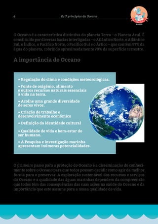 6 Os 7 princípios do Oceano
• Regulação do clima e condições meteorológicas.
• Fonte de oxigénio, alimento
e outros recursos naturais essenciais
à vida na terra.
• Acolhe uma grande diversidade
de seres vivos.
• Criação de trabalho e
desenvolvimento económico
• Definição da identidade cultural
• Qualidade de vida e bem-estar do
ser humano.
• A Pesquisa e investigação marinha
apresentam inúmeras potencialidades.
O primeiro passo para a proteção do Oceano é a disseminação do conheci-
mento sobre o Oceano para que todos possam decidir como agir da melhor
forma para o preservar. A exploração sustentável dos recursos e serviços
do Oceano e a qualidade das águas marinhas dependem da compreensão
que todos têm das consequências das suas ações na saúde do Oceano e da
importância que este assume para a nossa qualidade de vida.
O Oceano é a característica distintiva do planeta Terra – o Planeta Azul. É
constituído por diversas bacias interligadas – o Atlântico Norte, o Atlântico
Sul, o Índico, o Pacífico Norte, o Pacífico Sul e o Ártico – que contêm 97% da
água do planeta, cobrindo aproximadamente 70% da superfície terrestre.
A importância do Oceano
Fig.2-PlanetaAzul
 