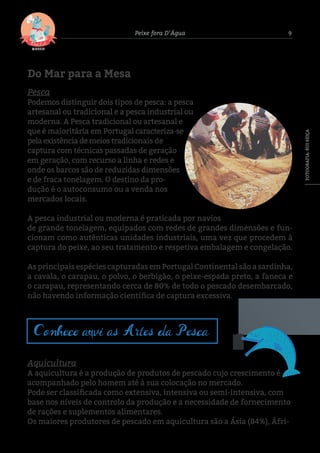 9Peixe fora D’Água
Do Mar para a Mesa
Pesca
Podemos distinguir dois tipos de pesca: a pesca
artesanal ou tradicional e a pesca industrial ou
moderna. A Pesca tradicional ou artesanal e
que é maioritária em Portugal caracteriza-se
pela existência de meios tradicionais de
captura com técnicas passadas de geração
em geração, com recurso a linha e redes e
onde os barcos são de reduzidas dimensões
e de fraca tonelagem. O destino da pro-
dução é o autoconsumo ou a venda nos
mercados locais.
A pesca industrial ou moderna é praticada por navios
de grande tonelagem, equipados com redes de grandes dimensões e fun-
cionam como autênticas unidades industriais, uma vez que procedem à
captura do peixe, ao seu tratamento e respetiva embalagem e congelação.
As principais espécies capturadas em Portugal Continental são a sardinha,
a cavala, o carapau, o polvo, o berbigão, o peixe-espada preto, a faneca e
o carapau, representando cerca de 80% de todo o pescado desembarcado,
não havendo informação científica de captura excessiva.
Aquicultura
A aquicultura é a produção de produtos de pescado cujo crescimento é
acompanhado pelo homem até à sua colocação no mercado.
Pode ser classificada como extensiva, intensiva ou semi-intensiva, com
base nos níveis de controlo da produção e a necessidade de fornecimento
de rações e suplementos alimentares.
Os maiores produtores de pescado em aquicultura são a Ásia (84%), Áfri-
Conhece aqui as Artes da Pesca
FOTOGRAFIA:RUISEIÇA
 