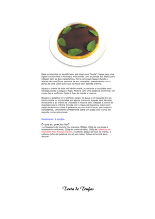 Bata os biscoitos no liquidificador até obter uma "farofa". Passe para uma
tigela e acrescente a manteiga, misturando com as pontas dos dedos para
integrar bem os dois ingredientes. Forre com essa massa o fundo e
laterais de uma fôrma pequena de aro removível, pressionando com o
dorso de uma colher para que ela fique bem aderida à fôrma.

Aqueça o creme de leite em banho-maria, acrescente o chocolate meio
amargo picado e apague o fogo. Misture com uma espátula até formar um
creme liso e uniforme. Junte o licor de menta e reserve.

Dissolva a gelatina em 2 colheres (sopa) de água e em seguida leve ao
banho-maria ou microondas por alguns instantes, apenas para derreter.
Acrescente-a ao creme de chocolate e misture bem. Despeje o creme de
chocolate sobre a fôrma forrada com a massa de biscoitos, cubra com
papel de alumínio e leve à geladeira por cerca de 6 horas, para adquirir
consistência. Desenforme diretamente sobre um prato raso e sirva em
seguida, como sobremesa.


Rendimento: 6 porções.

O que eu preciso ter?
1 embalagem de biscoito tipo maizena (200g), 100g de manteiga à
temperatura ambiente, 250g de creme de leite, 300g de Cobertura de
Chocolate Meio Amargo Garoto, 2 colheres (sopa) de licor de menta, 2
colheres (chá) de gelatina em pó sem sabor, folhas de hortelã para
decorar.
 