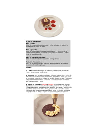 O que eu preciso ter?
Para a calda:
600g de morangos lavados e secos, 2 colheres (sopa) de açúcar, ½
xícara (chá) de vinho do Porto

Para a ganache:
400g de Cobertura de Chocolate Branco Garoto , 1 xícara (chá) de
creme de leite (200ml), 2 colheres (sopa) de suco de limão, 1 colher
(chá) de raspas de limão

Para os discos de chocolate :
300g de Cobertura de Chocolate Meio Amargo Garoto

Materiais Necessários:
Placa de acrílico texturizada, cortador redondo de 9 cm de diâmetro,
saco de confeitar, bico pitanga

Preparo

1- Calda: Corte os morangos em lâminas, junte o açúcar, o vinho do
Porto e deixe macerar por 2 horas.

2- Ganache: num refratário, coloque o chocolate branco com o creme de
leite e leve ao banho-maria ou microondas, na potência média, por cerca
de 3 minutos, mexendo na metade do tempo. Misture até que o chocolate
esteja totalmente derretido. Acrescente o suco e as raspas de limão e
leve à geladeira por 1 hora.

3- Discos de chocolate: derreta e tempere o chocolate meio amargo.
Espalhe o chocolate sobre a placa de acrílico, obtendo uma camada fina.
Leve à geladeira por alguns segundos, somente para secar a superfície do
chocolate, retire e faça várias discos, pressionando o cortador sobre o
chocolate. Leve novamente à geladeira por cerca 15 minutos para secar
completamente ou até que a placa fique opaca e destaque os discos.
 